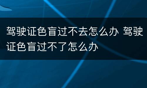 驾驶证色盲过不去怎么办 驾驶证色盲过不了怎么办