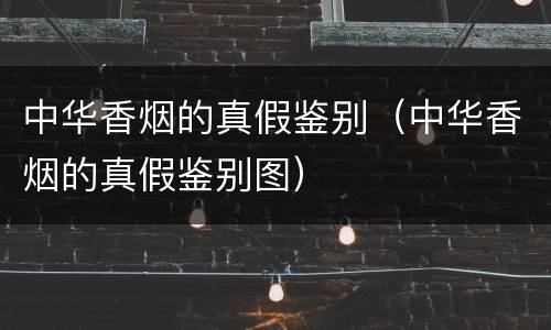 中华香烟的真假鉴别（中华香烟的真假鉴别图）