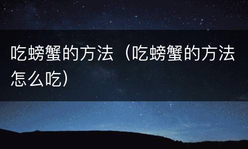 吃螃蟹的方法（吃螃蟹的方法怎么吃）