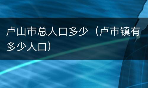 卢山市总人口多少（卢市镇有多少人口）
