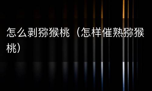 怎么剥猕猴桃（怎样催熟猕猴桃）