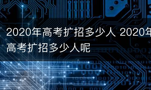 2020年高考扩招多少人 2020年高考扩招多少人呢