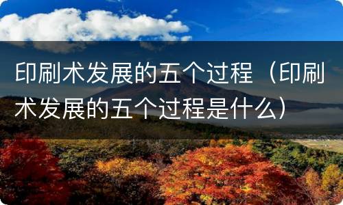 印刷术发展的五个过程（印刷术发展的五个过程是什么）