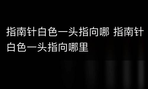 指南针白色一头指向哪 指南针白色一头指向哪里