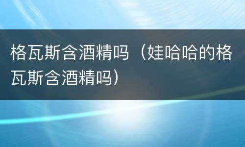 格瓦斯含酒精吗（娃哈哈的格瓦斯含酒精吗）