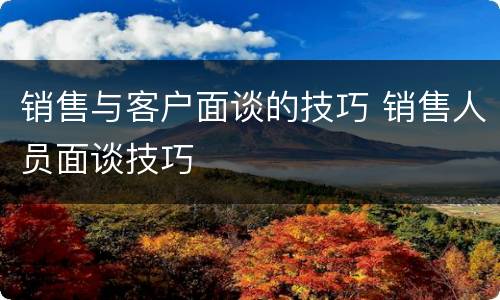 销售与客户面谈的技巧 销售人员面谈技巧