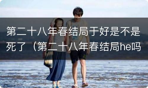 第二十八年春结局于好是不是死了（第二十八年春结局he吗）