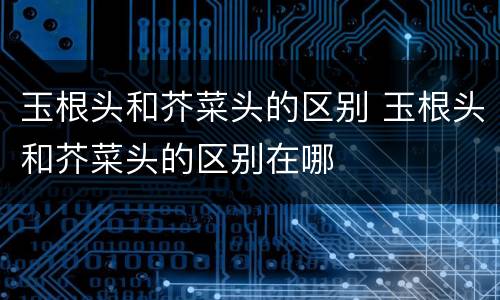 玉根头和芥菜头的区别 玉根头和芥菜头的区别在哪