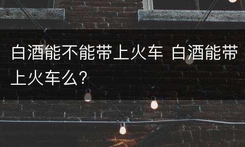 白酒能不能带上火车 白酒能带上火车么?