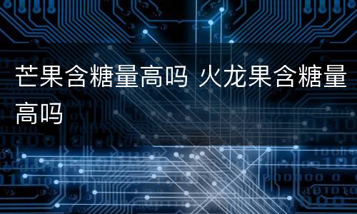 芒果含糖量高吗 火龙果含糖量高吗