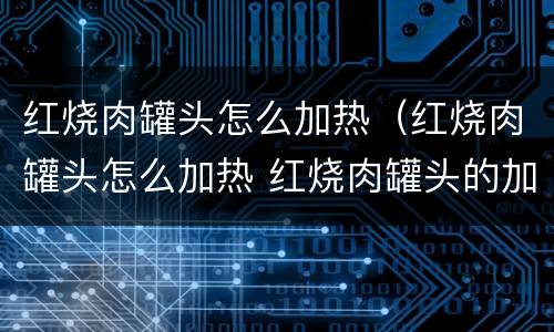 红烧肉罐头怎么加热（红烧肉罐头怎么加热 红烧肉罐头的加热方法）