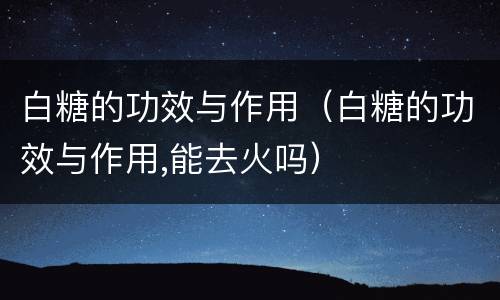 白糖的功效与作用（白糖的功效与作用,能去火吗）