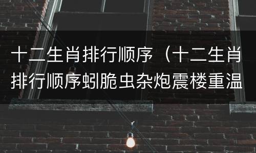 十二生肖排行顺序（十二生肖排行顺序蚓脆虫杂炮震楼重温旧梦故里静）