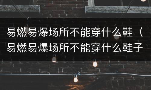 易燃易爆场所不能穿什么鞋（易燃易爆场所不能穿什么鞋子布鞋）