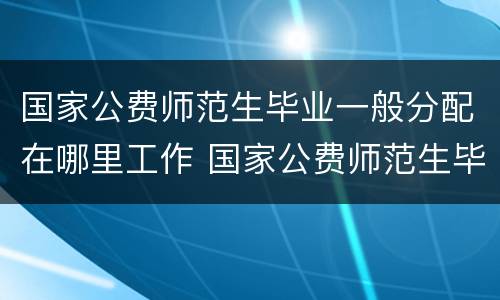 国家公费师范生毕业一般分配在哪里工作 国家公费师范生毕业一般分配什么工作