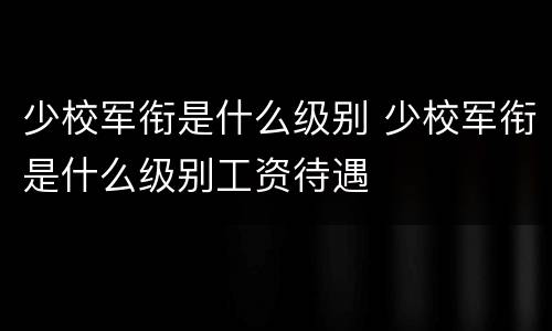 少校军衔是什么级别 少校军衔是什么级别工资待遇