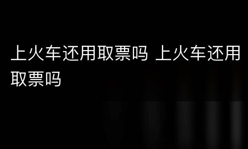 上火车还用取票吗 上火车还用取票吗