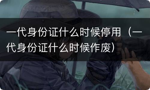 一代身份证什么时候停用（一代身份证什么时候作废）
