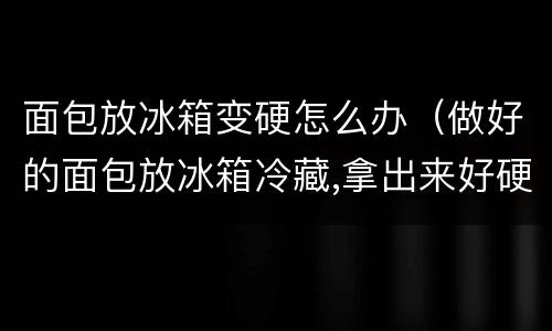 面包放冰箱变硬怎么办（做好的面包放冰箱冷藏,拿出来好硬）
