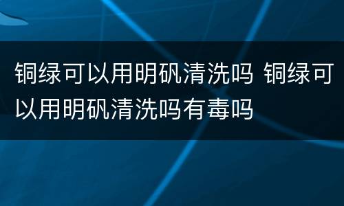 铜绿可以用明矾清洗吗 铜绿可以用明矾清洗吗有毒吗