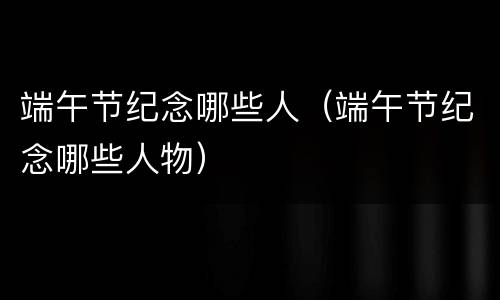 端午节纪念哪些人（端午节纪念哪些人物）