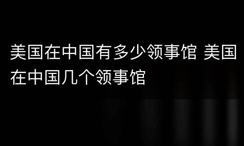 美国在中国有多少领事馆 美国在中国几个领事馆