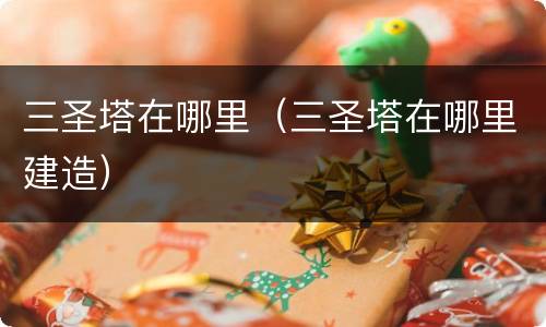 三圣塔在哪里（三圣塔在哪里建造）