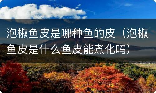 泡椒鱼皮是哪种鱼的皮（泡椒鱼皮是什么鱼皮能煮化吗）