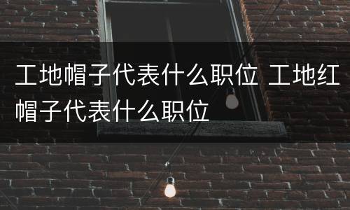 工地帽子代表什么职位 工地红帽子代表什么职位