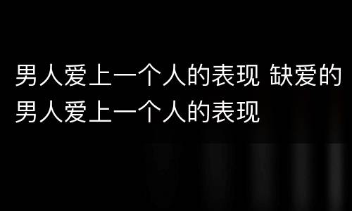 男人爱上一个人的表现 缺爱的男人爱上一个人的表现
