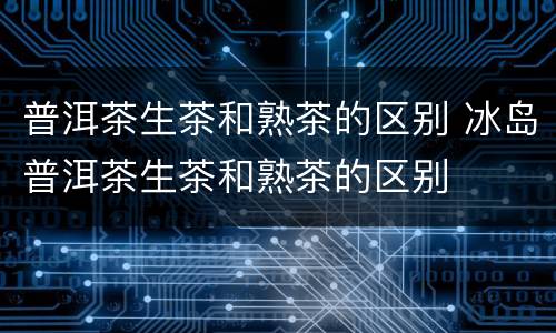 普洱茶生茶和熟茶的区别 冰岛普洱茶生茶和熟茶的区别