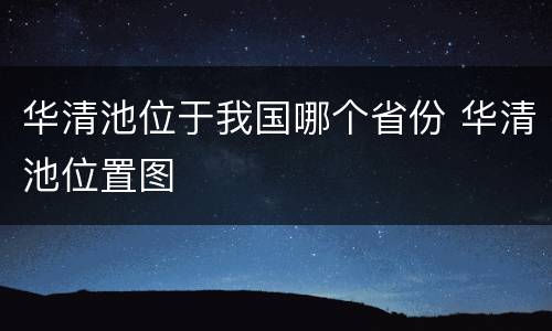 华清池位于我国哪个省份 华清池位置图