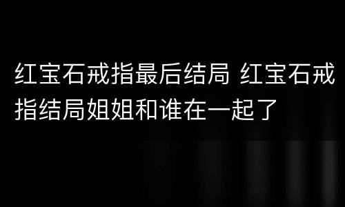 红宝石戒指最后结局 红宝石戒指结局姐姐和谁在一起了