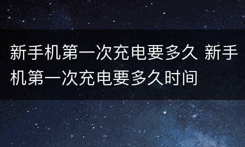 新手机第一次充电要多久 新手机第一次充电要多久时间