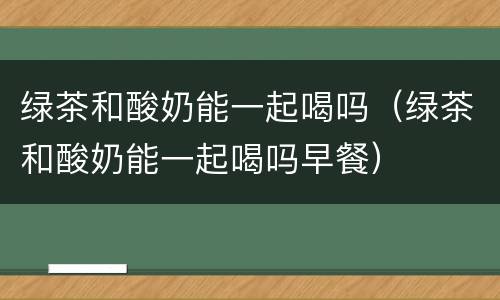 绿茶和酸奶能一起喝吗（绿茶和酸奶能一起喝吗早餐）