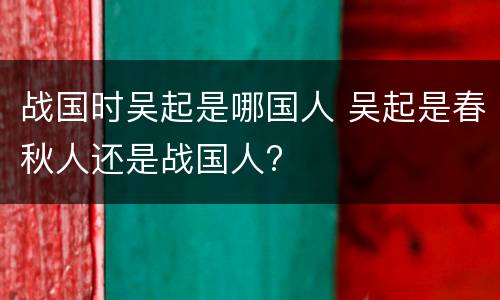 战国时吴起是哪国人 吴起是春秋人还是战国人?