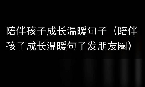 陪伴孩子成长温暖句子（陪伴孩子成长温暖句子发朋友圈）