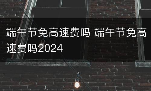 端午节免高速费吗 端午节免高速费吗2024
