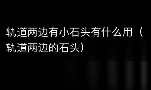 轨道两边有小石头有什么用（轨道两边的石头）