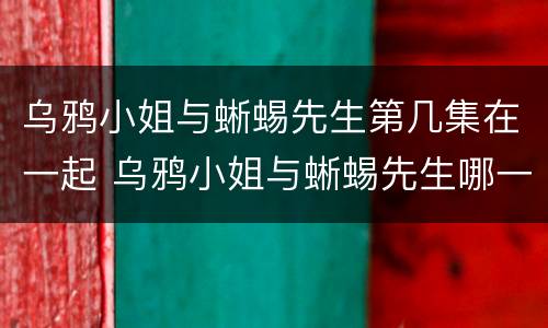 乌鸦小姐与蜥蜴先生第几集在一起 乌鸦小姐与蜥蜴先生哪一集相认的