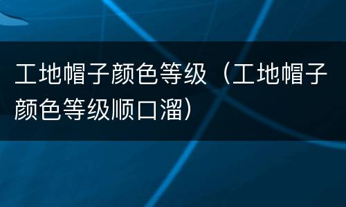 工地帽子颜色等级（工地帽子颜色等级顺口溜）