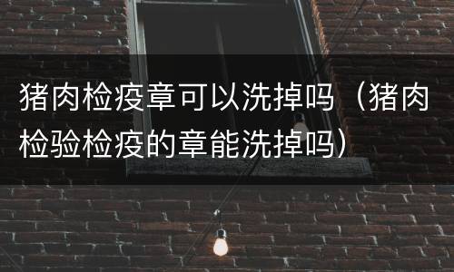猪肉检疫章可以洗掉吗（猪肉检验检疫的章能洗掉吗）