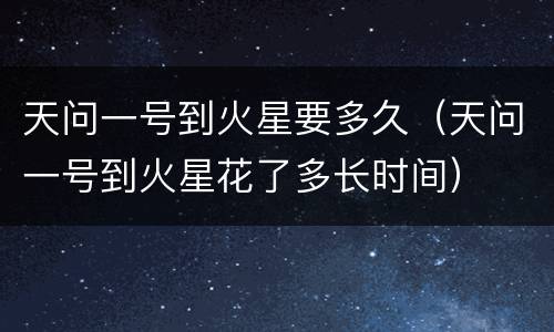 天问一号到火星要多久（天问一号到火星花了多长时间）