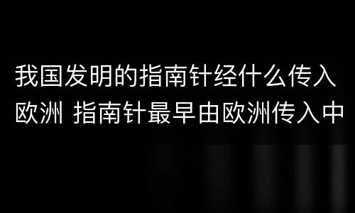 我国发明的指南针经什么传入欧洲 指南针最早由欧洲传入中国