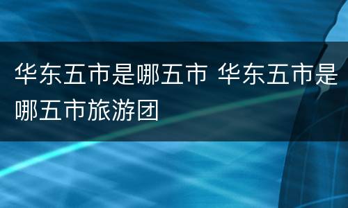 华东五市是哪五市 华东五市是哪五市旅游团