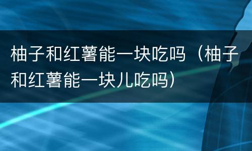柚子和红薯能一块吃吗（柚子和红薯能一块儿吃吗）