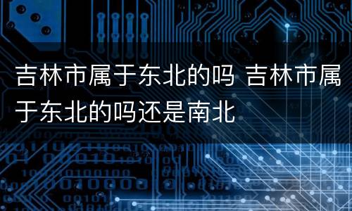 吉林市属于东北的吗 吉林市属于东北的吗还是南北