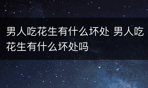 男人吃花生有什么坏处 男人吃花生有什么坏处吗