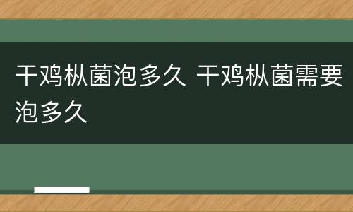 干鸡枞菌泡多久 干鸡枞菌需要泡多久
