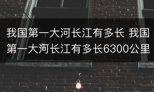 我国第一大河长江有多长 我国第一大河长江有多长6300公里